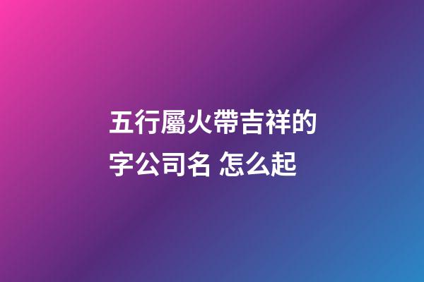 五行屬火帶吉祥的字公司名 怎么起-第1張-公司起名-玄機派
